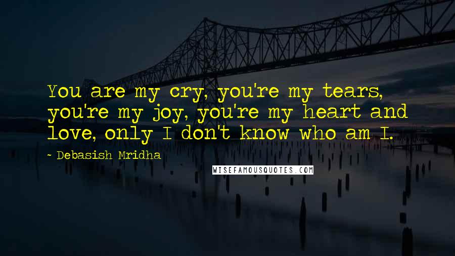 Debasish Mridha Quotes: You are my cry, you're my tears, you're my joy, you're my heart and love, only I don't know who am I.