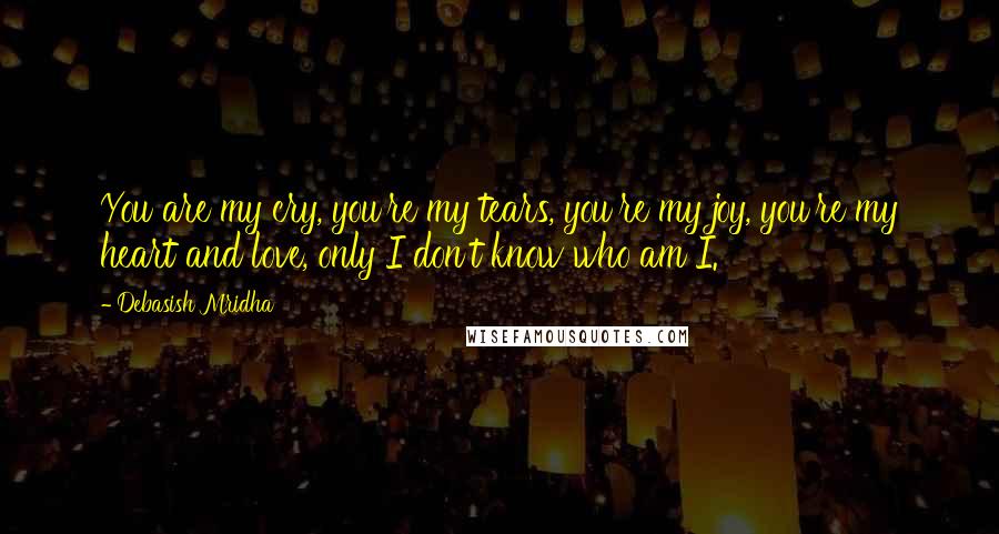 Debasish Mridha Quotes: You are my cry, you're my tears, you're my joy, you're my heart and love, only I don't know who am I.