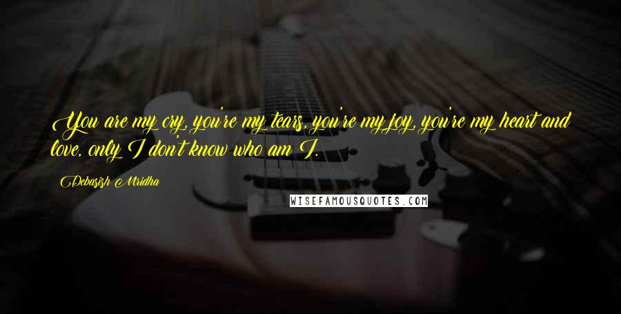 Debasish Mridha Quotes: You are my cry, you're my tears, you're my joy, you're my heart and love, only I don't know who am I.