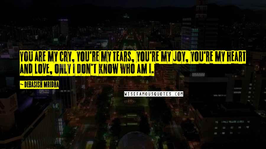 Debasish Mridha Quotes: You are my cry, you're my tears, you're my joy, you're my heart and love, only I don't know who am I.