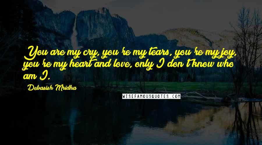 Debasish Mridha Quotes: You are my cry, you're my tears, you're my joy, you're my heart and love, only I don't know who am I.