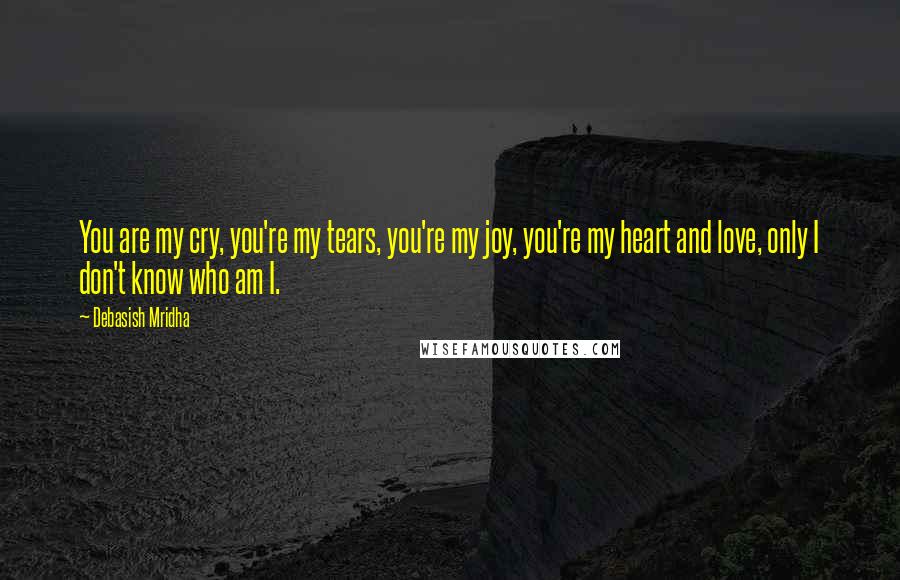 Debasish Mridha Quotes: You are my cry, you're my tears, you're my joy, you're my heart and love, only I don't know who am I.