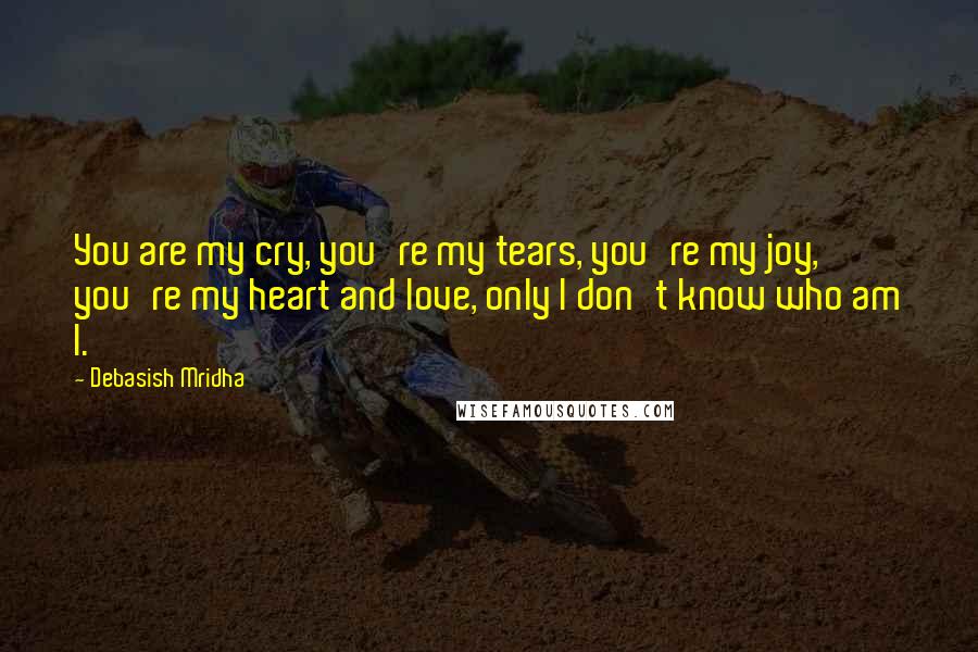 Debasish Mridha Quotes: You are my cry, you're my tears, you're my joy, you're my heart and love, only I don't know who am I.