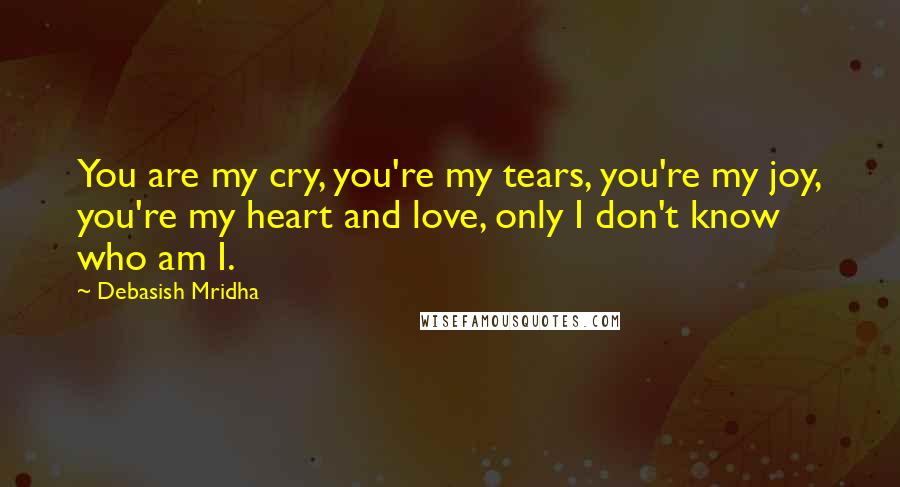 Debasish Mridha Quotes: You are my cry, you're my tears, you're my joy, you're my heart and love, only I don't know who am I.