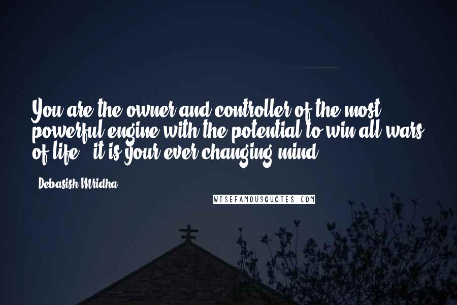 Debasish Mridha Quotes: You are the owner and controller of the most powerful engine with the potential to win all wars of life - it is your ever changing mind.