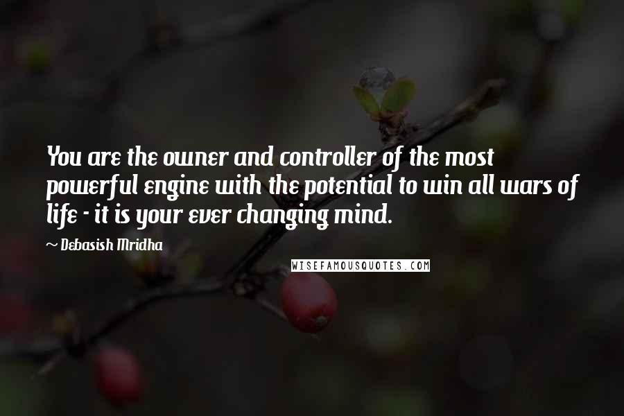 Debasish Mridha Quotes: You are the owner and controller of the most powerful engine with the potential to win all wars of life - it is your ever changing mind.