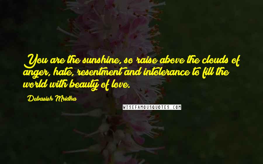 Debasish Mridha Quotes: You are the sunshine, so raise above the clouds of anger, hate, resentment and intolerance to fill the world with beauty of love.