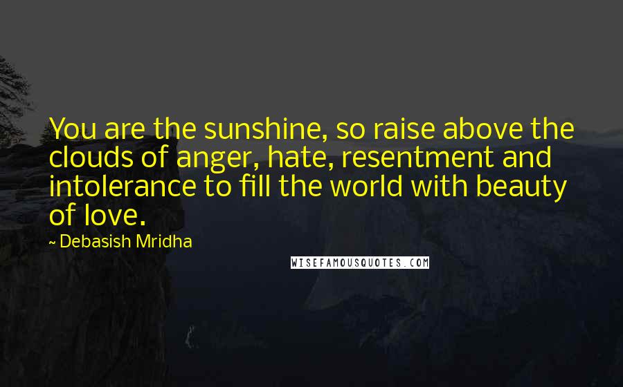 Debasish Mridha Quotes: You are the sunshine, so raise above the clouds of anger, hate, resentment and intolerance to fill the world with beauty of love.