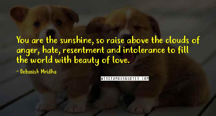 Debasish Mridha Quotes: You are the sunshine, so raise above the clouds of anger, hate, resentment and intolerance to fill the world with beauty of love.