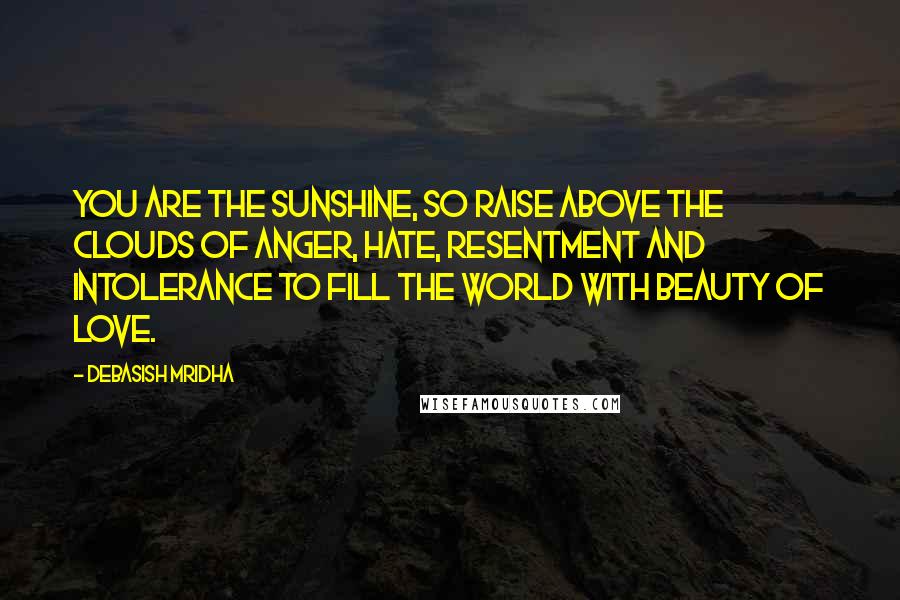 Debasish Mridha Quotes: You are the sunshine, so raise above the clouds of anger, hate, resentment and intolerance to fill the world with beauty of love.