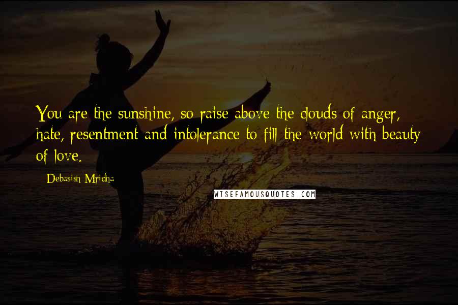 Debasish Mridha Quotes: You are the sunshine, so raise above the clouds of anger, hate, resentment and intolerance to fill the world with beauty of love.