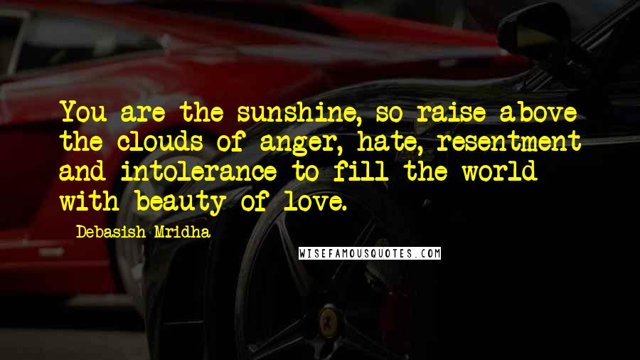 Debasish Mridha Quotes: You are the sunshine, so raise above the clouds of anger, hate, resentment and intolerance to fill the world with beauty of love.