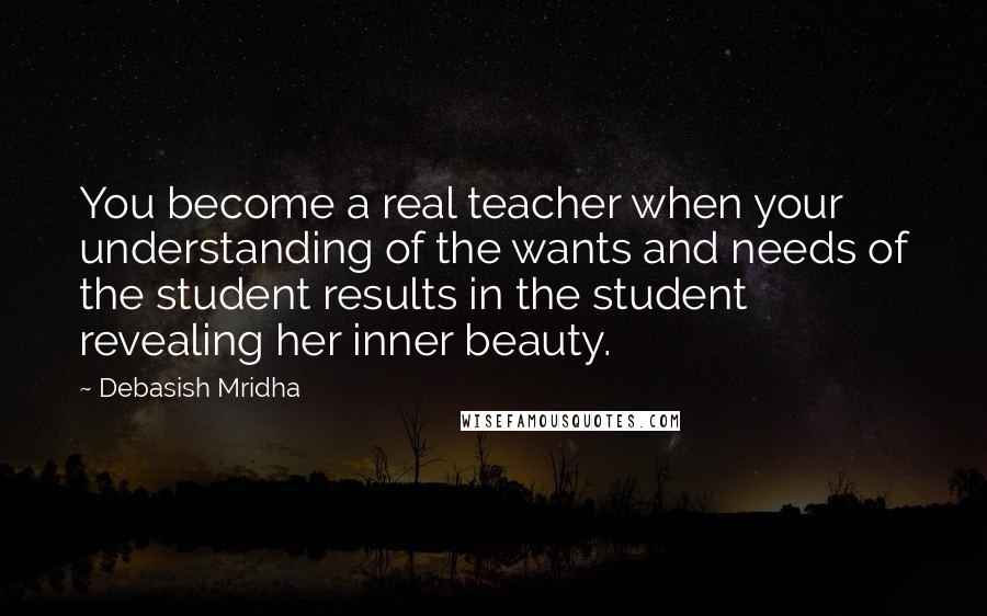 Debasish Mridha Quotes: You become a real teacher when your understanding of the wants and needs of the student results in the student revealing her inner beauty.