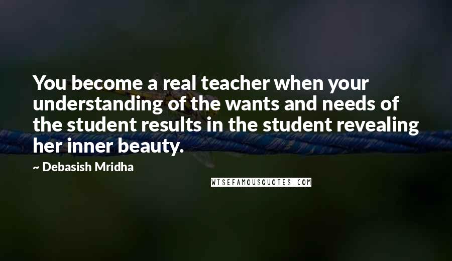 Debasish Mridha Quotes: You become a real teacher when your understanding of the wants and needs of the student results in the student revealing her inner beauty.