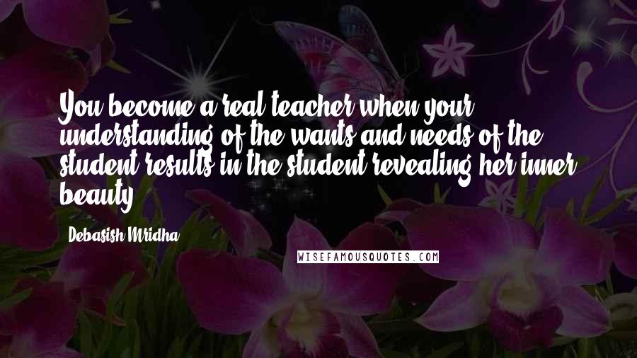 Debasish Mridha Quotes: You become a real teacher when your understanding of the wants and needs of the student results in the student revealing her inner beauty.