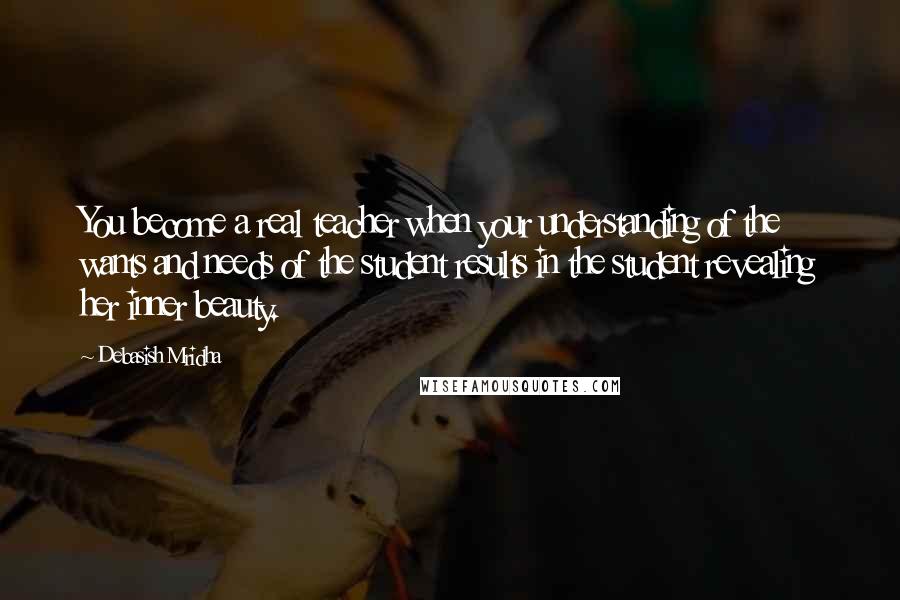 Debasish Mridha Quotes: You become a real teacher when your understanding of the wants and needs of the student results in the student revealing her inner beauty.