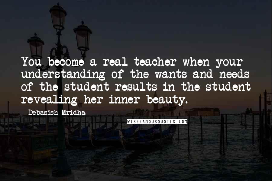 Debasish Mridha Quotes: You become a real teacher when your understanding of the wants and needs of the student results in the student revealing her inner beauty.