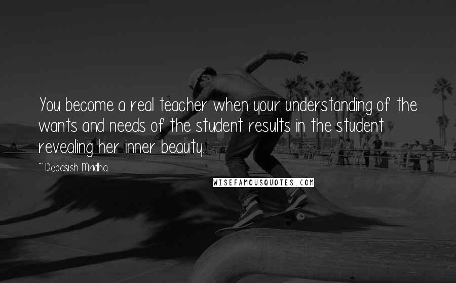 Debasish Mridha Quotes: You become a real teacher when your understanding of the wants and needs of the student results in the student revealing her inner beauty.