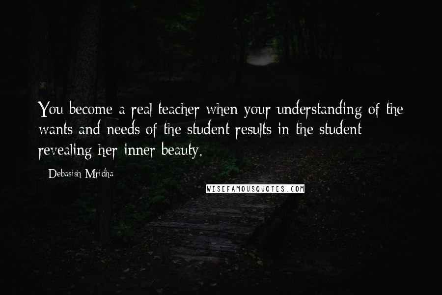 Debasish Mridha Quotes: You become a real teacher when your understanding of the wants and needs of the student results in the student revealing her inner beauty.