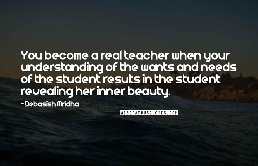 Debasish Mridha Quotes: You become a real teacher when your understanding of the wants and needs of the student results in the student revealing her inner beauty.