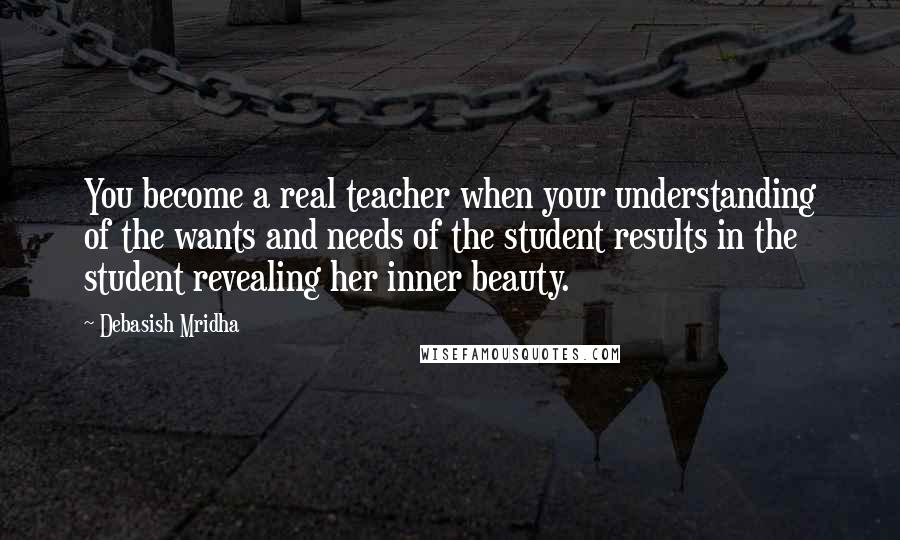 Debasish Mridha Quotes: You become a real teacher when your understanding of the wants and needs of the student results in the student revealing her inner beauty.