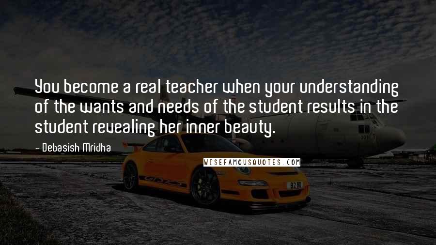 Debasish Mridha Quotes: You become a real teacher when your understanding of the wants and needs of the student results in the student revealing her inner beauty.