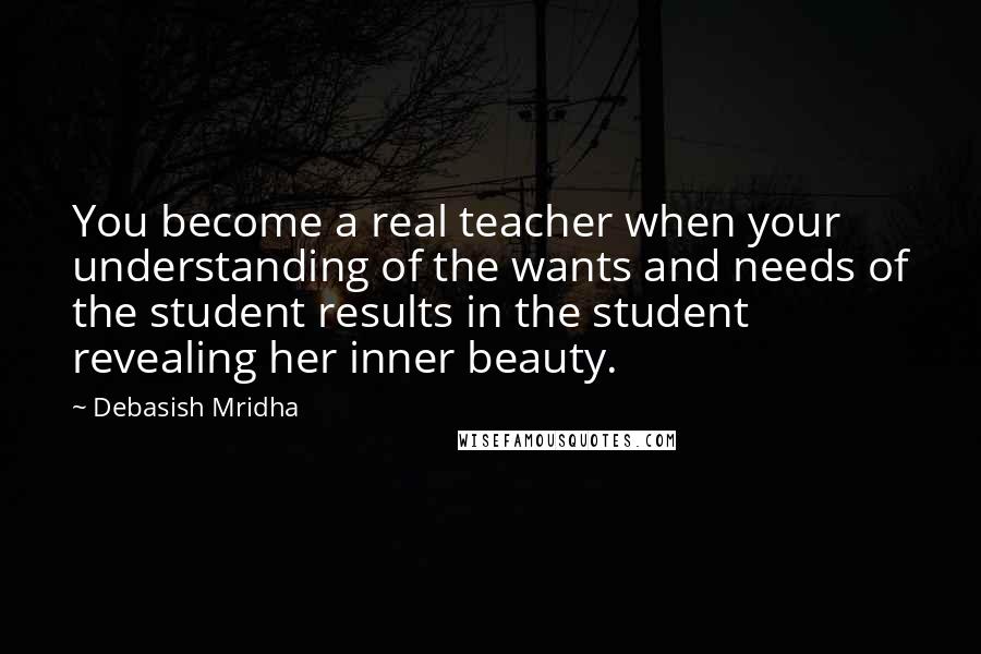 Debasish Mridha Quotes: You become a real teacher when your understanding of the wants and needs of the student results in the student revealing her inner beauty.