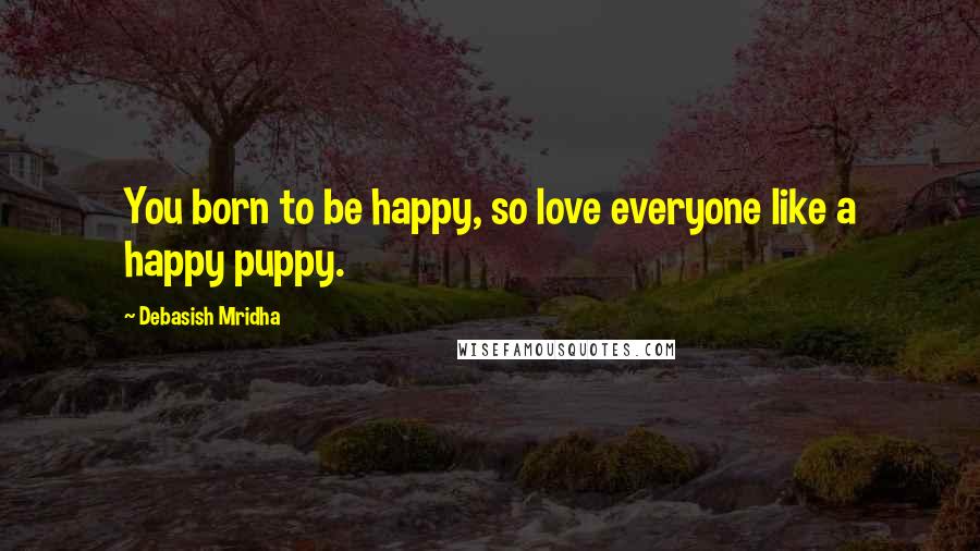 Debasish Mridha Quotes: You born to be happy, so love everyone like a happy puppy.