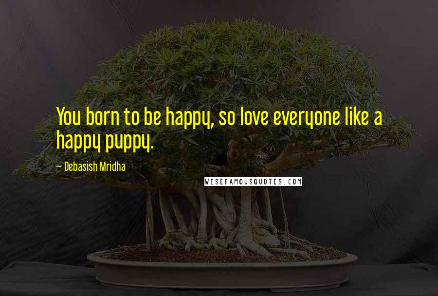 Debasish Mridha Quotes: You born to be happy, so love everyone like a happy puppy.