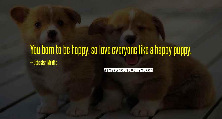 Debasish Mridha Quotes: You born to be happy, so love everyone like a happy puppy.