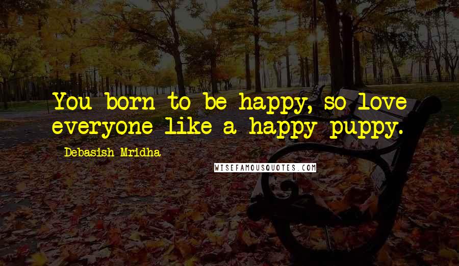 Debasish Mridha Quotes: You born to be happy, so love everyone like a happy puppy.