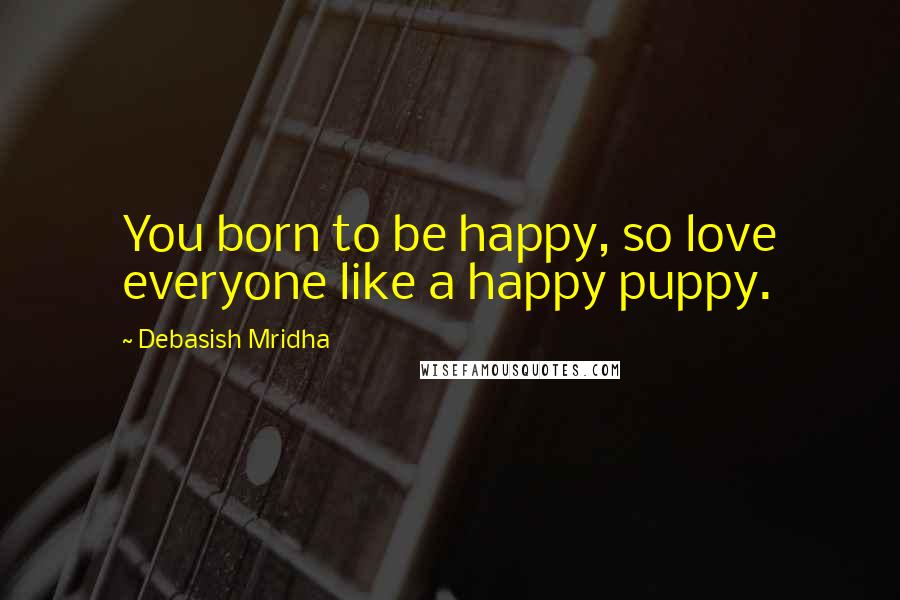 Debasish Mridha Quotes: You born to be happy, so love everyone like a happy puppy.