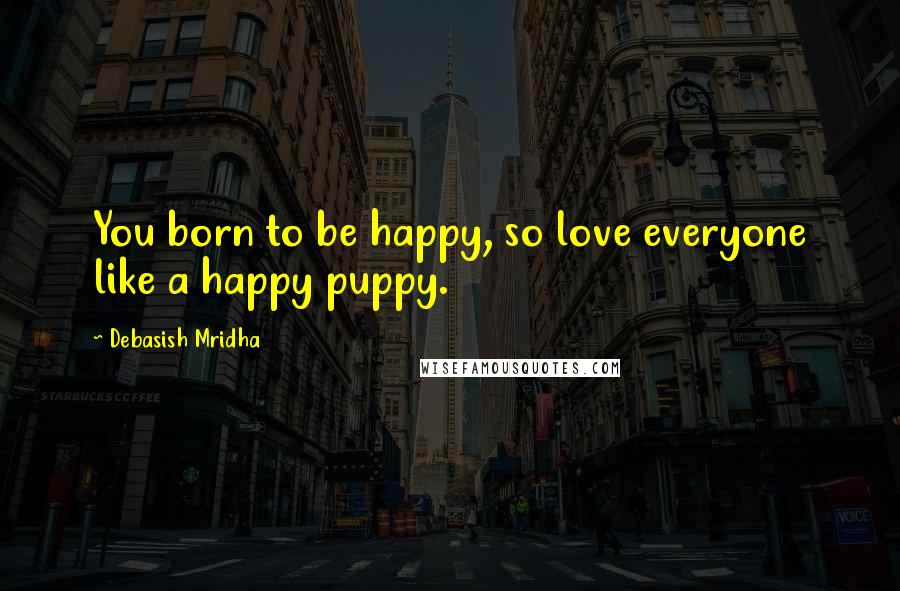 Debasish Mridha Quotes: You born to be happy, so love everyone like a happy puppy.