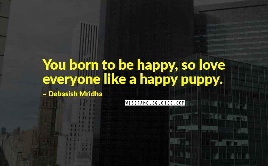 Debasish Mridha Quotes: You born to be happy, so love everyone like a happy puppy.