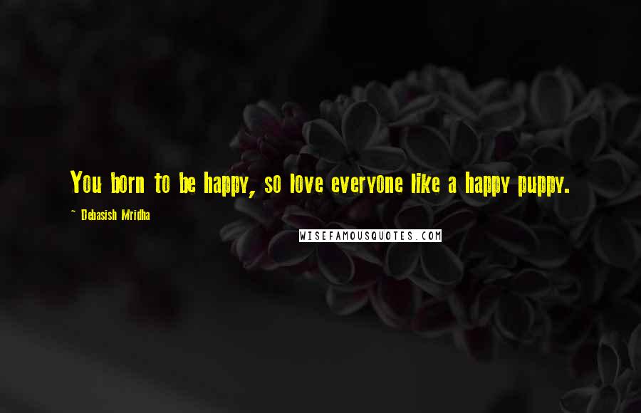 Debasish Mridha Quotes: You born to be happy, so love everyone like a happy puppy.