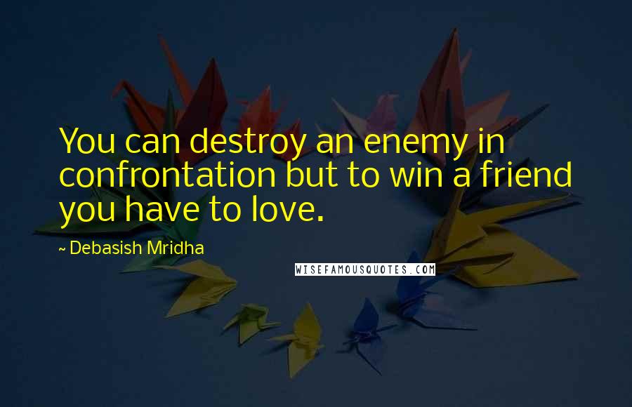 Debasish Mridha Quotes: You can destroy an enemy in confrontation but to win a friend you have to love.