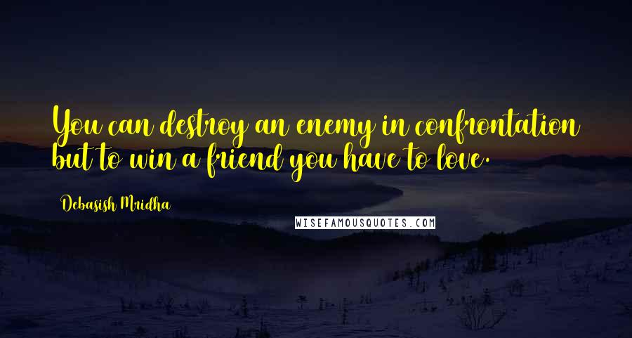 Debasish Mridha Quotes: You can destroy an enemy in confrontation but to win a friend you have to love.