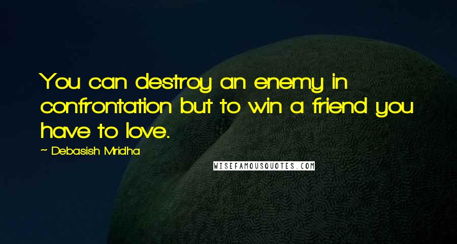 Debasish Mridha Quotes: You can destroy an enemy in confrontation but to win a friend you have to love.