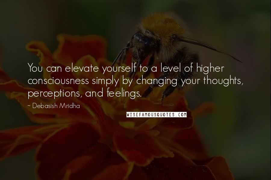 Debasish Mridha Quotes: You can elevate yourself to a level of higher consciousness simply by changing your thoughts, perceptions, and feelings.