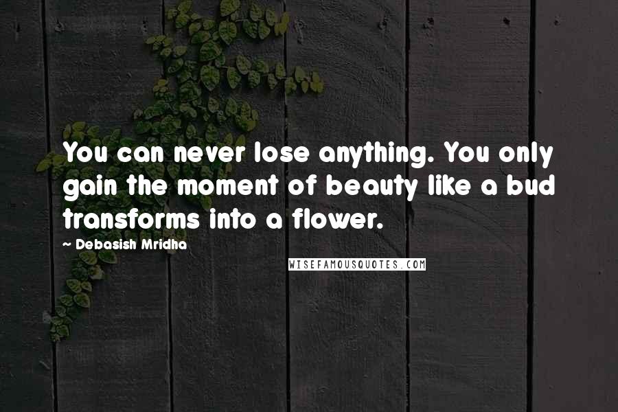 Debasish Mridha Quotes: You can never lose anything. You only gain the moment of beauty like a bud transforms into a flower.