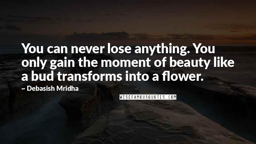 Debasish Mridha Quotes: You can never lose anything. You only gain the moment of beauty like a bud transforms into a flower.