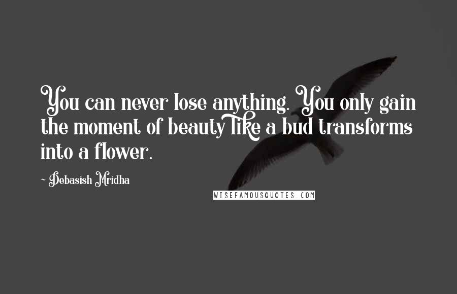 Debasish Mridha Quotes: You can never lose anything. You only gain the moment of beauty like a bud transforms into a flower.