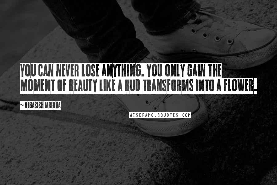 Debasish Mridha Quotes: You can never lose anything. You only gain the moment of beauty like a bud transforms into a flower.