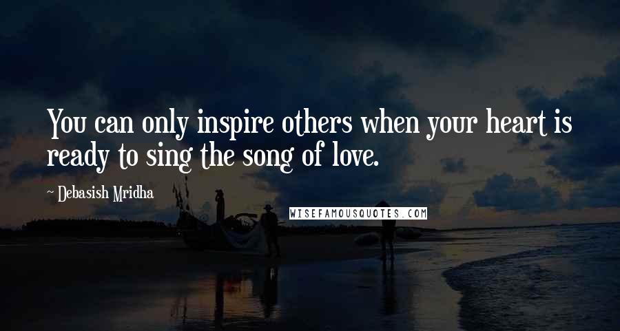 Debasish Mridha Quotes: You can only inspire others when your heart is ready to sing the song of love.