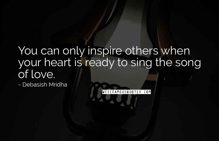 Debasish Mridha Quotes: You can only inspire others when your heart is ready to sing the song of love.