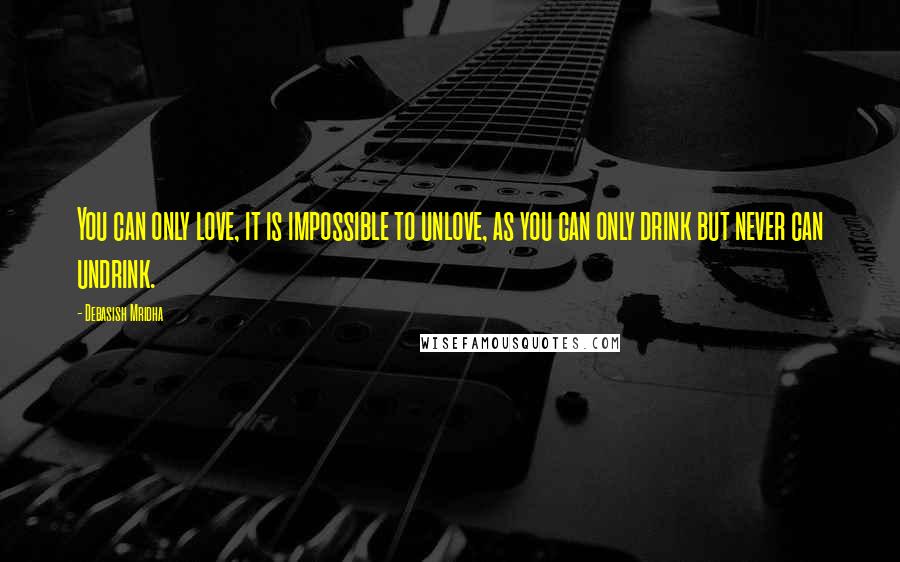 Debasish Mridha Quotes: You can only love, it is impossible to unlove, as you can only drink but never can undrink.