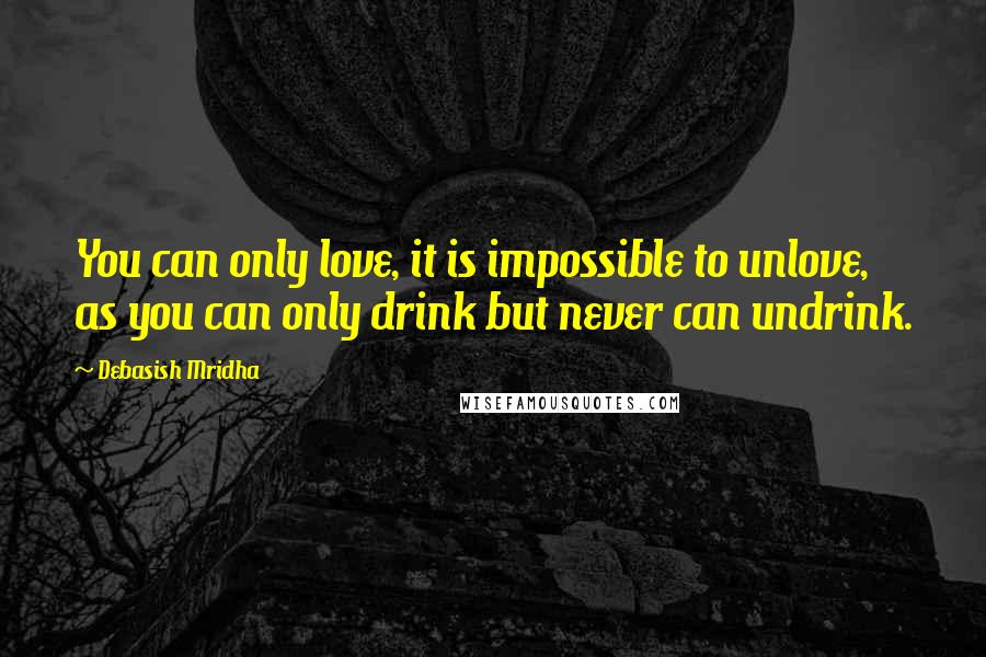 Debasish Mridha Quotes: You can only love, it is impossible to unlove, as you can only drink but never can undrink.