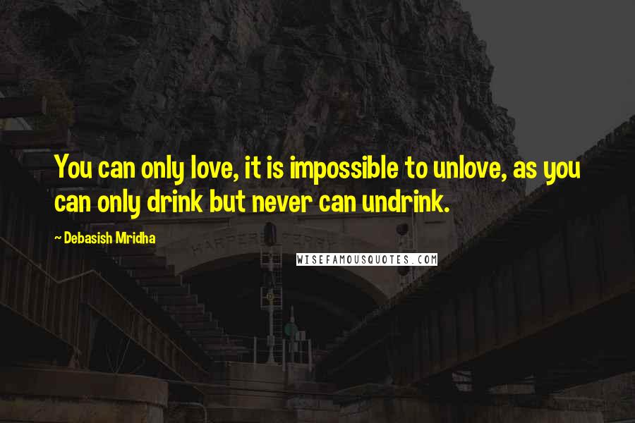 Debasish Mridha Quotes: You can only love, it is impossible to unlove, as you can only drink but never can undrink.