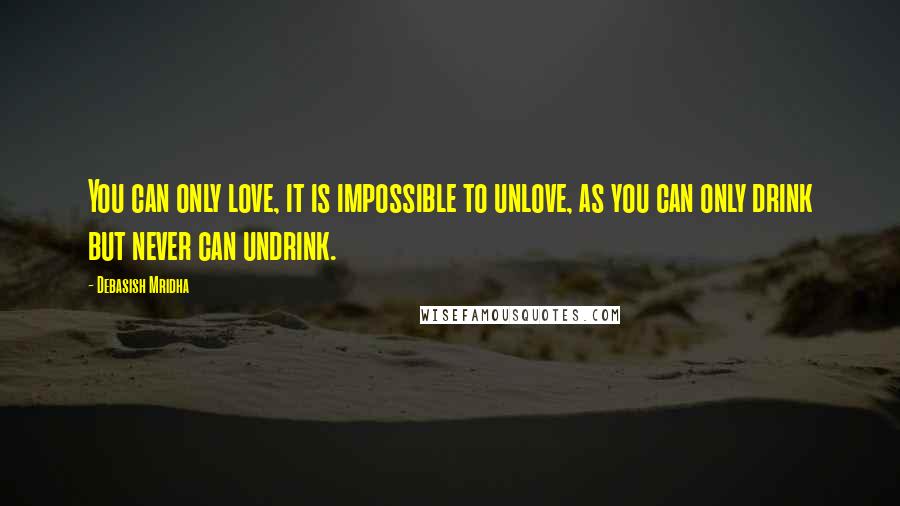 Debasish Mridha Quotes: You can only love, it is impossible to unlove, as you can only drink but never can undrink.