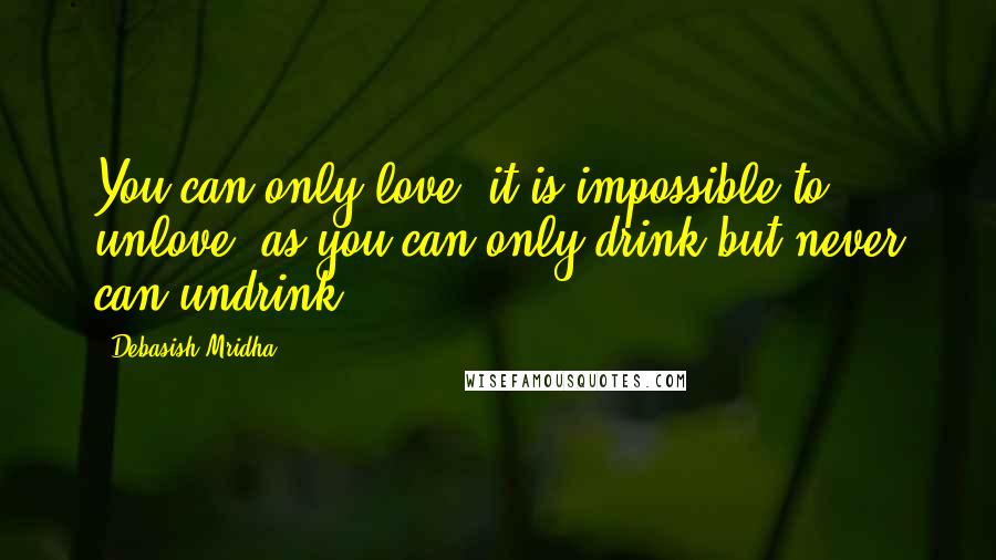 Debasish Mridha Quotes: You can only love, it is impossible to unlove, as you can only drink but never can undrink.